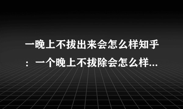 一晚上不拔出来会怎么样知乎:一个晚上不拔除会怎么样?知乎回答让你全面了解。