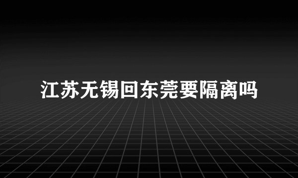 江苏无锡回东莞要隔离吗