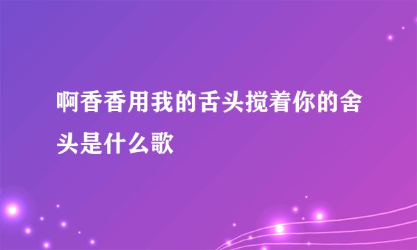 啊香香用我的舌头搅着你的舍头是什么歌
