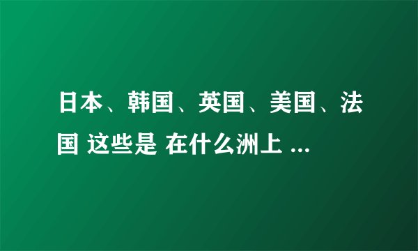 日本、韩国、英国、美国、法国 这些是 在什么洲上 的？？？