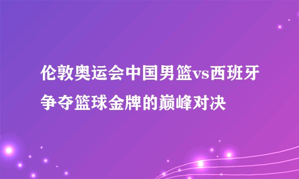 伦敦奥运会中国男篮vs西班牙争夺篮球金牌的巅峰对决