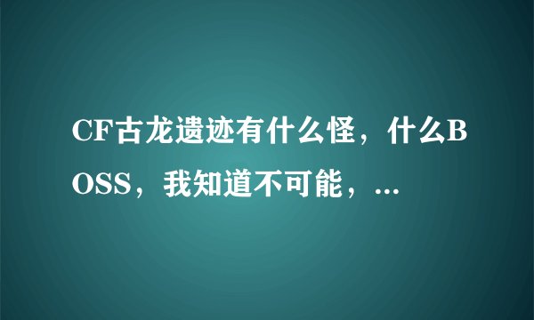 CF古龙遗迹有什么怪，什么BOSS，我知道不可能，我就是看看，复制粘贴也行