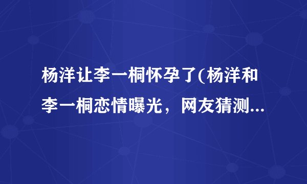 杨洋让李一桐怀孕了(杨洋和李一桐恋情曝光,网友猜测已经怀孕!)