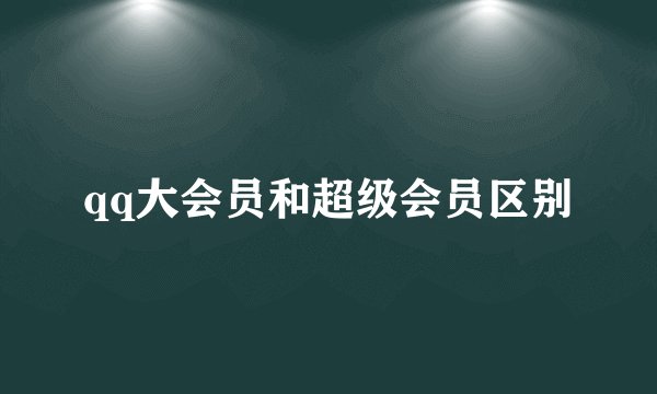 qq大会员和超级会员区别