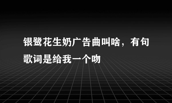 银鹭花生奶广告曲叫啥，有句歌词是给我一个吻