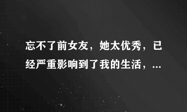 忘不了前女友,她太优秀,已经严重影响到了我的生活,请问如何能够忘记她?