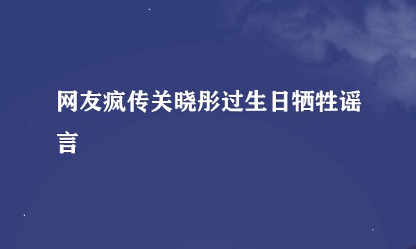 网友疯传关晓彤过生日牺牲谣言