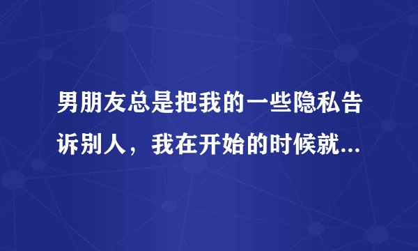 男朋友总是把我的一些隐私告诉别人，我在开始的时候就说过这是我唯一的底线，只有信任他，才会让他知道的