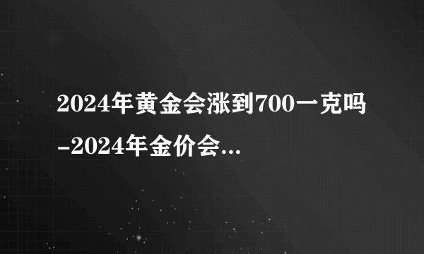 2024年黄金会涨到700一克吗-2024年金价会涨到700元吗