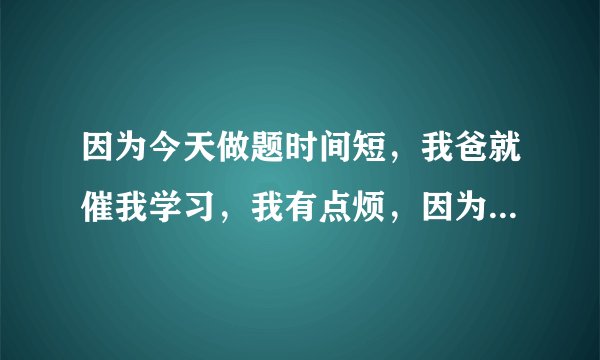 因为今天做题时间短，我爸就催我学习，我有点烦，因为我已经把今天的做完了，我觉得他太严了，我该怎么办