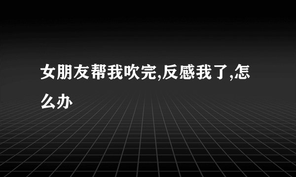 女朋友帮我吹完,反感我了,怎么办