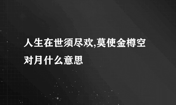 人生在世须尽欢,莫使金樽空对月什么意思