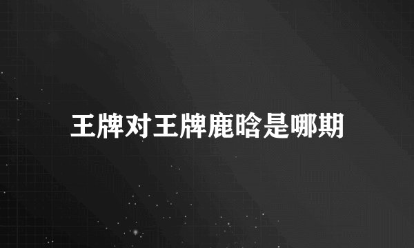 王牌对王牌鹿晗是哪期
