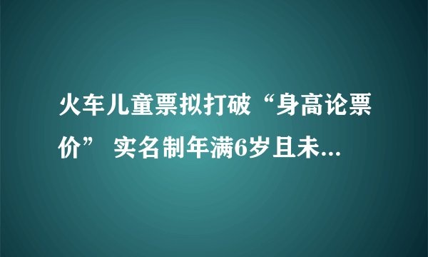 火车儿童票拟打破“身高论票价” 实名制年满6岁且未满14岁可购儿童优惠票