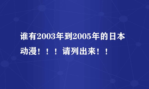 谁有2003年到2005年的日本动漫！！！请列出来！！