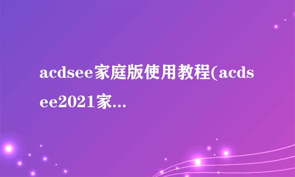 acdsee家庭版使用教程(acdsee2021家庭版许可证密钥)