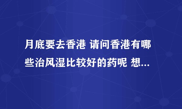 月底要去香港 请问香港有哪些治风湿比较好的药呢 想带些回来给爷爷和妈妈 谢谢啊