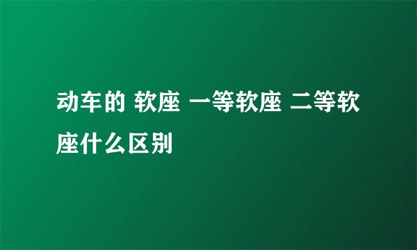 动车的 软座 一等软座 二等软座什么区别