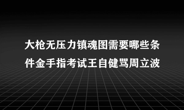 大枪无压力镇魂图需要哪些条件金手指考试王自健骂周立波