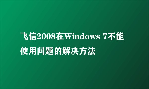 飞信2008在Windows 7不能使用问题的解决方法