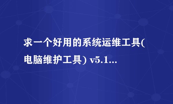 求一个好用的系统运维工具(电脑维护工具) v5.19.11.731 中文绿色版,有没有大佬分享一下