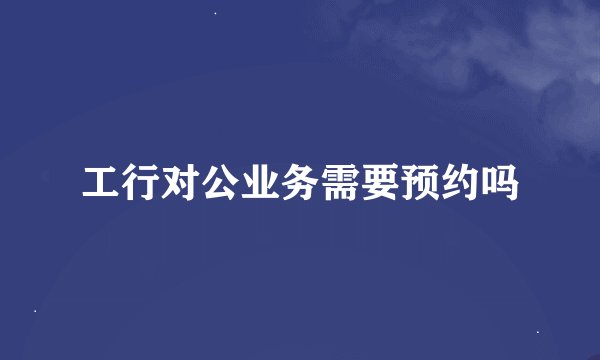 工行对公业务需要预约吗