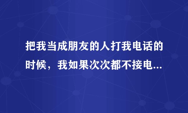 把我当成朋友的人打我电话的时候，我如果次次都不接电话的话会怎样呢？
