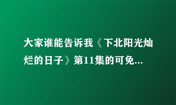 大家谁能告诉我《下北阳光灿烂的日子》第11集的可免费下载地址？
