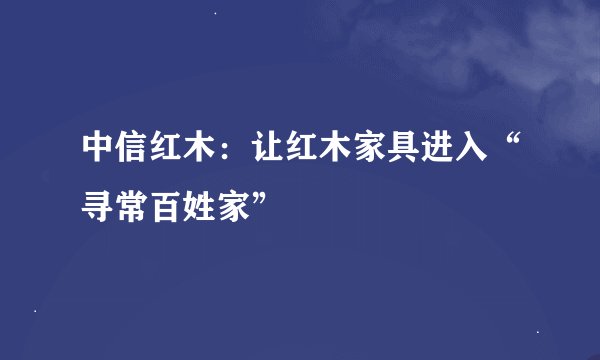 中信红木：让红木家具进入“寻常百姓家”