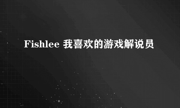 Fishlee 我喜欢的游戏解说员
