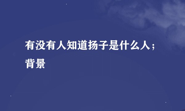 有没有人知道扬子是什么人；背景