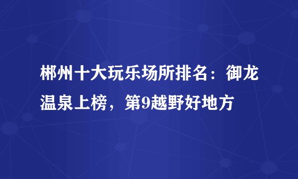 郴州十大玩乐场所排名：御龙温泉上榜，第9越野好地方