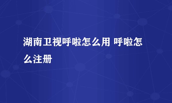 湖南卫视呼啦怎么用 呼啦怎么注册