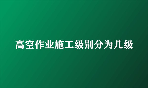 高空作业施工级别分为几级