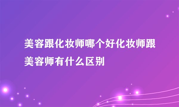 美容跟化妆师哪个好化妆师跟美容师有什么区别