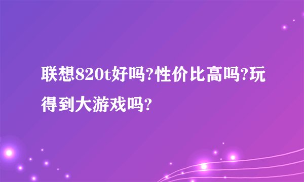联想820t好吗?性价比高吗?玩得到大游戏吗?