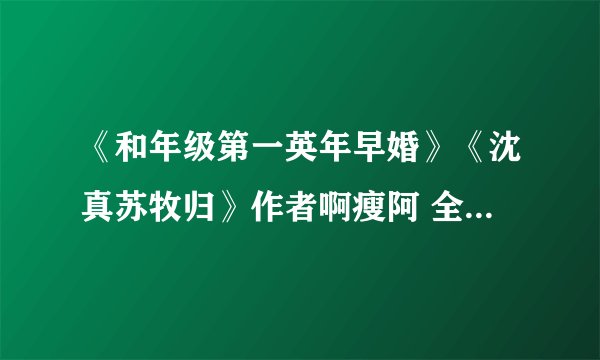 《和年级第一英年早婚》《沈真苏牧归》作者啊瘦阿 全文大结局阅读【小说txt】