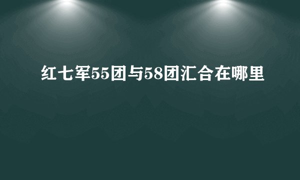 红七军55团与58团汇合在哪里