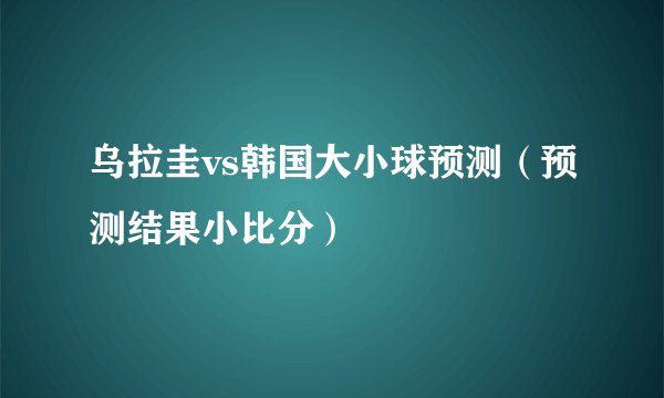 乌拉圭vs韩国大小球预测（预测结果小比分）