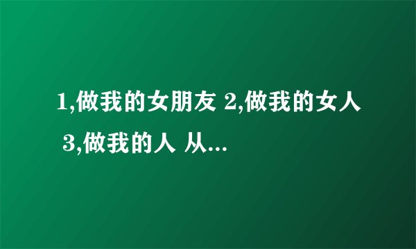 1,做我的女朋友 2,做我的女人 3,做我的人 从男同胞的角度回答,这三句话