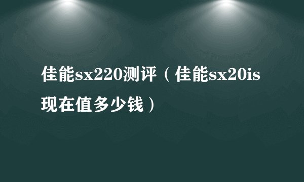 佳能sx220测评（佳能sx20is现在值多少钱）