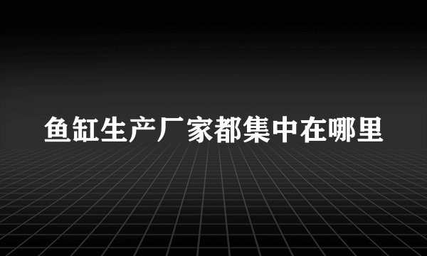 鱼缸生产厂家都集中在哪里