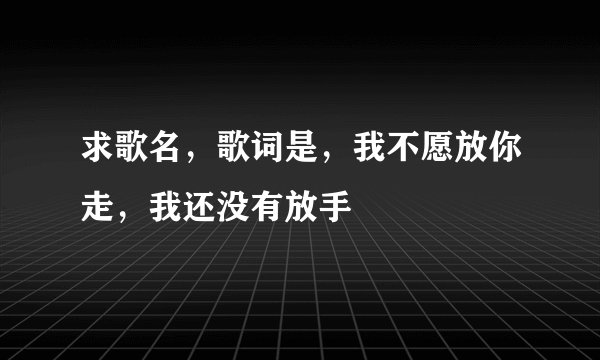 求歌名,歌词是,我不愿放你走,我还没有放手