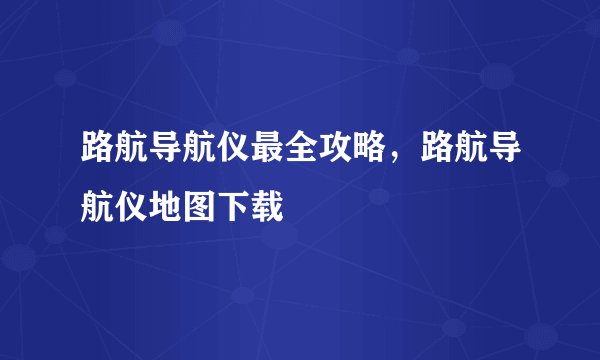 路航导航仪最全攻略，路航导航仪地图下载