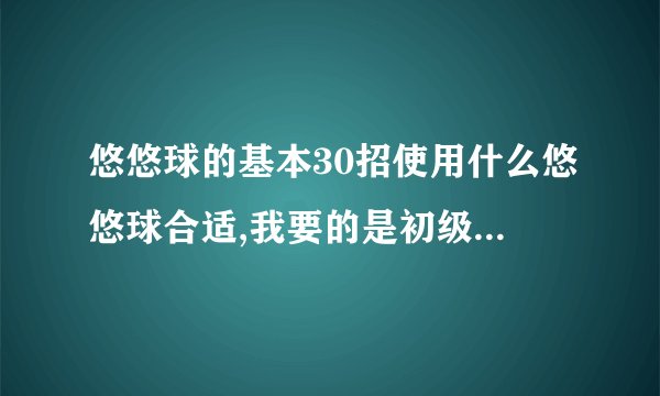 悠悠球的基本30招使用什么悠悠球合适,我要的是初级学者容易掌握的.