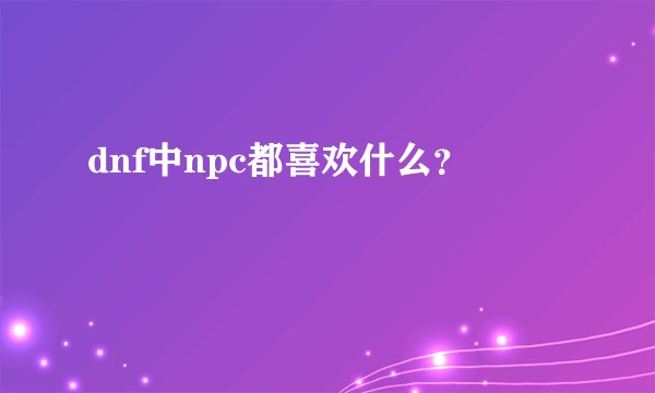 dnf中npc都喜欢什么？