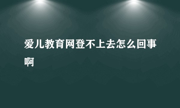 爱儿教育网登不上去怎么回事啊