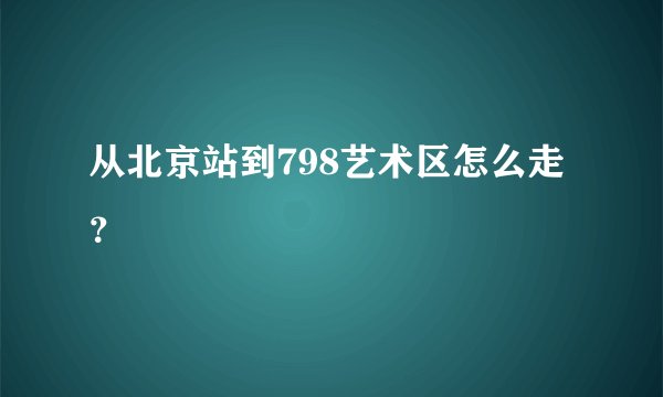 从北京站到798艺术区怎么走?
