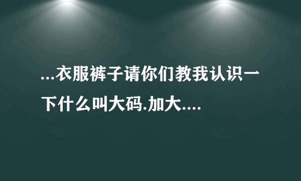 ...衣服裤子请你们教我认识一下什么叫大码.加大.一个加.两个加是...