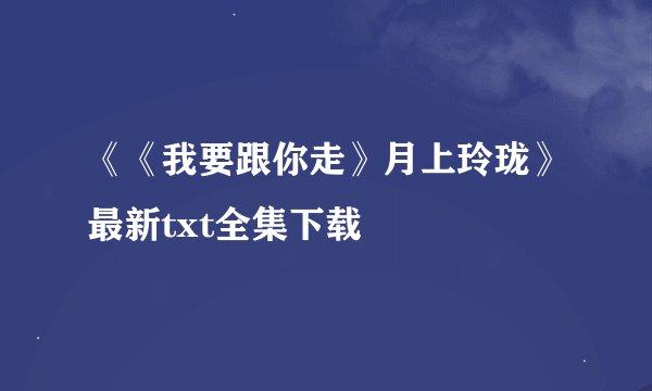 《《我要跟你走》月上玲珑》最新txt全集下载
